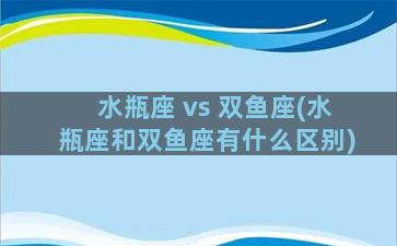 水瓶座 vs 双鱼座(水瓶座和双鱼座有什么区别)